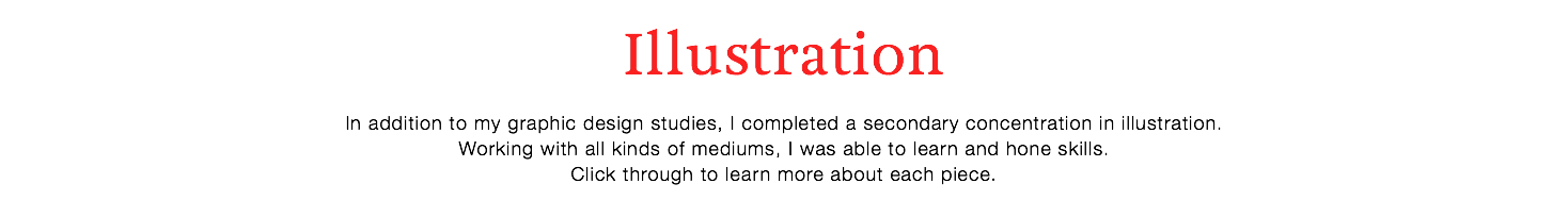 Illustration
In addition to my graphic design studies, I completed a secondary concentration in illustration. Working with all kinds of mediums, I was able to learn and hone skills.
Click through to learn more about each piece.