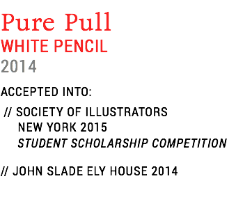 Pure Pull
WHITE PENCIL
2014
ACCEPTED INTO: // SOCIETY OF ILLUSTRATORS NEW YORK 2015 STUDENT SCHOLARSHIP COMPETITION
// JOHN SLADE ELY HOUSE 2014