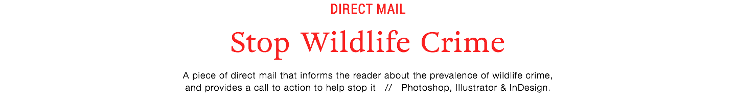 Direct mail
Stop Wildlife Crime
A piece of direct mail that informs the reader about the prevalence of wildlife crime,
and provides a call to action to help stop it // Photoshop, Illustrator & InDesign.