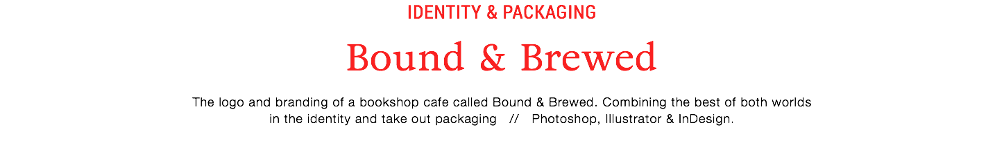 IDentity & Packaging
Bound & Brewed
The logo and branding of a bookshop cafe called Bound & Brewed. Combining the best of both worlds
in the identity and take out packaging // Photoshop, Illustrator & InDesign.