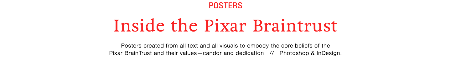 POSTERS
Inside the Pixar Braintrust
Posters created from all text and all visuals to embody the core beliefs of the
Pixar BrainTrust and their values—candor and dedication // Photoshop & InDesign.