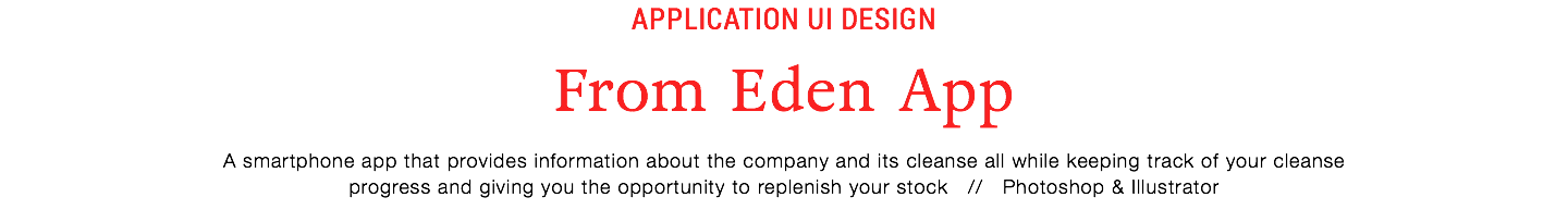 Application UI Design
From Eden App
A smartphone app that provides information about the company and its cleanse all while keeping track of your cleanse  progress and giving you the opportunity to replenish your stock // Photoshop & Illustrator