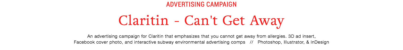 Advertising campaign
Claritin - Can't Get Away
An advertising campaign for Claritin that emphasizes that you cannot get away from allergies. 3D ad insert,  Facebook cover photo, and interactive subway environmental advertising comps // Photoshop, Illustrator, & InDesign