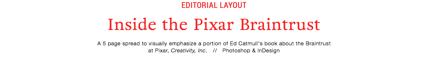 editorial layout
Inside the Pixar Braintrust
A 5 page spread to visually emphasize a portion of Ed Catmull's book about the Braintrust
at Pixar, Creativity, Inc. // Photoshop & InDesign