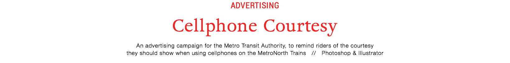 advertising
Cellphone Courtesy
An advertising campaign for the Metro Transit Authority, to remind riders of the courtesy
they should show when using cellphones on the MetroNorth Trains // Photoshop & Illustrator