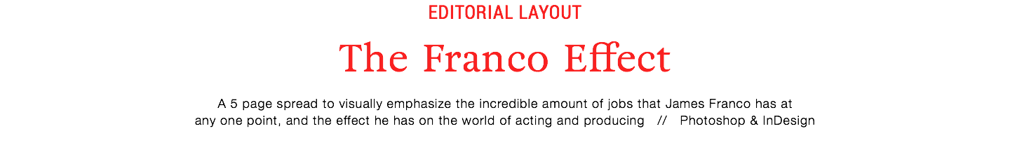 editorial layout
The Franco Effect
A 5 page spread to visually emphasize the incredible amount of jobs that James Franco has at
any one point, and the effect he has on the world of acting and producing // Photoshop & InDesign