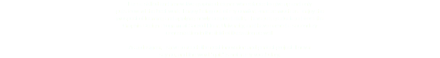 I am a skilled and innovative graphic designer who refuses to give up and only  puts forward the best work. I enjoy being out of my comfort zone as much as I enjoy the  prospect of learning and applying newly acquired skills. I have just graduatated from the
Graphic Design Program at Sacred Heart University, and have earned a secondary  concentration in the field of illustration as well. As a designer, I strive to reach the next innovation and perfect project. I never
say no, and the word "quit" is not in my vocabulary. 